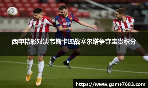 西甲精彩对决韦斯卡迎战塞尔塔争夺宝贵积分